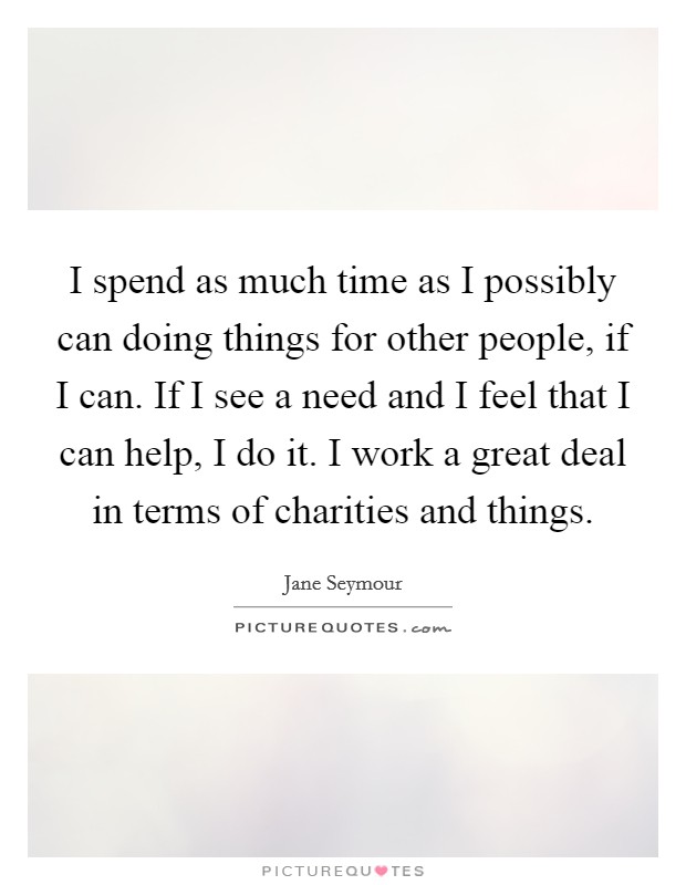 I spend as much time as I possibly can doing things for other people, if I can. If I see a need and I feel that I can help, I do it. I work a great deal in terms of charities and things. Picture Quote #1