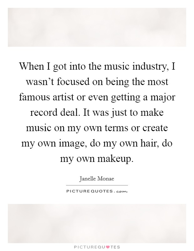 When I got into the music industry, I wasn't focused on being the most famous artist or even getting a major record deal. It was just to make music on my own terms or create my own image, do my own hair, do my own makeup. Picture Quote #1