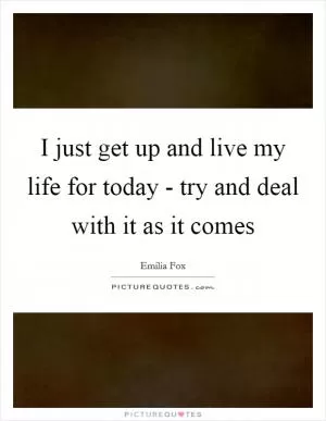 I just get up and live my life for today - try and deal with it as it comes Picture Quote #1