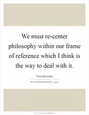 We must re-center philosophy within our frame of reference which I think is the way to deal with it Picture Quote #1
