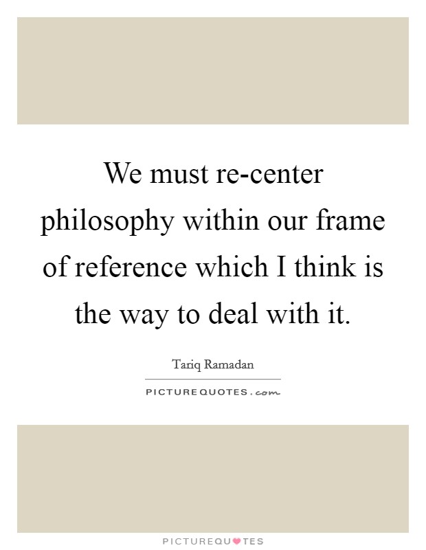 We must re-center philosophy within our frame of reference which I think is the way to deal with it. Picture Quote #1