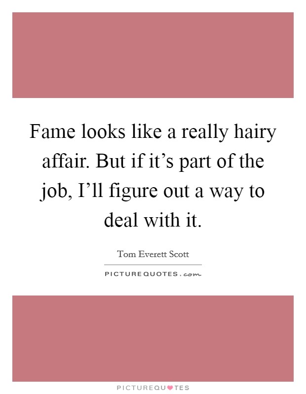 Fame looks like a really hairy affair. But if it's part of the job, I'll figure out a way to deal with it. Picture Quote #1