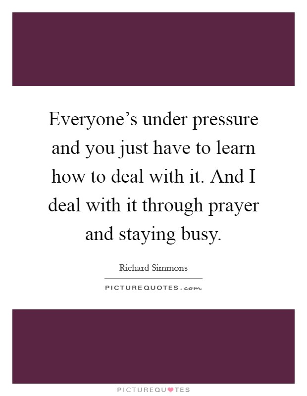 Everyone's under pressure and you just have to learn how to deal with it. And I deal with it through prayer and staying busy. Picture Quote #1