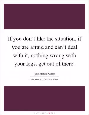 If you don’t like the situation, if you are afraid and can’t deal with it, nothing wrong with your legs, get out of there Picture Quote #1