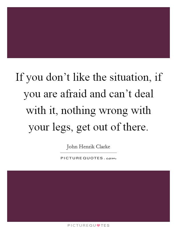 If you don't like the situation, if you are afraid and can't deal with it, nothing wrong with your legs, get out of there. Picture Quote #1