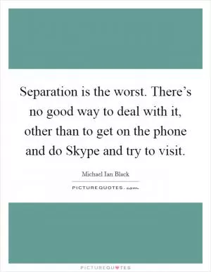 Separation is the worst. There’s no good way to deal with it, other than to get on the phone and do Skype and try to visit Picture Quote #1