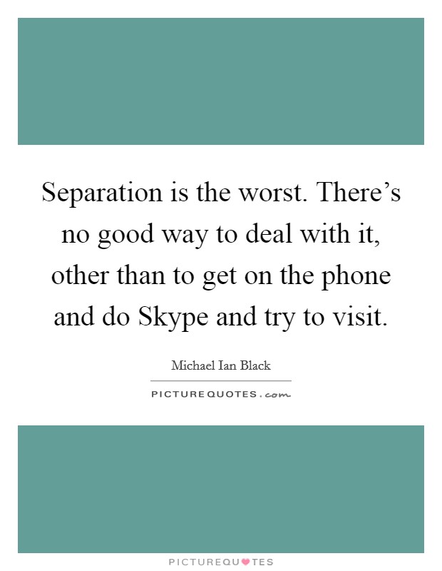 Separation is the worst. There's no good way to deal with it, other than to get on the phone and do Skype and try to visit. Picture Quote #1