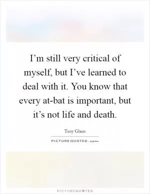I’m still very critical of myself, but I’ve learned to deal with it. You know that every at-bat is important, but it’s not life and death Picture Quote #1