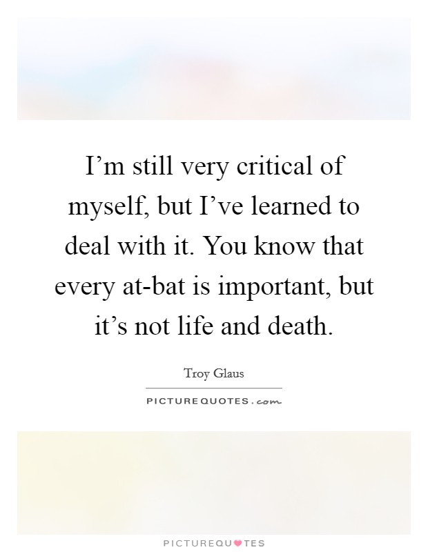 I'm still very critical of myself, but I've learned to deal with it. You know that every at-bat is important, but it's not life and death. Picture Quote #1