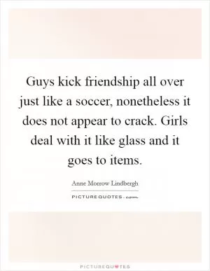 Guys kick friendship all over just like a soccer, nonetheless it does not appear to crack. Girls deal with it like glass and it goes to items Picture Quote #1