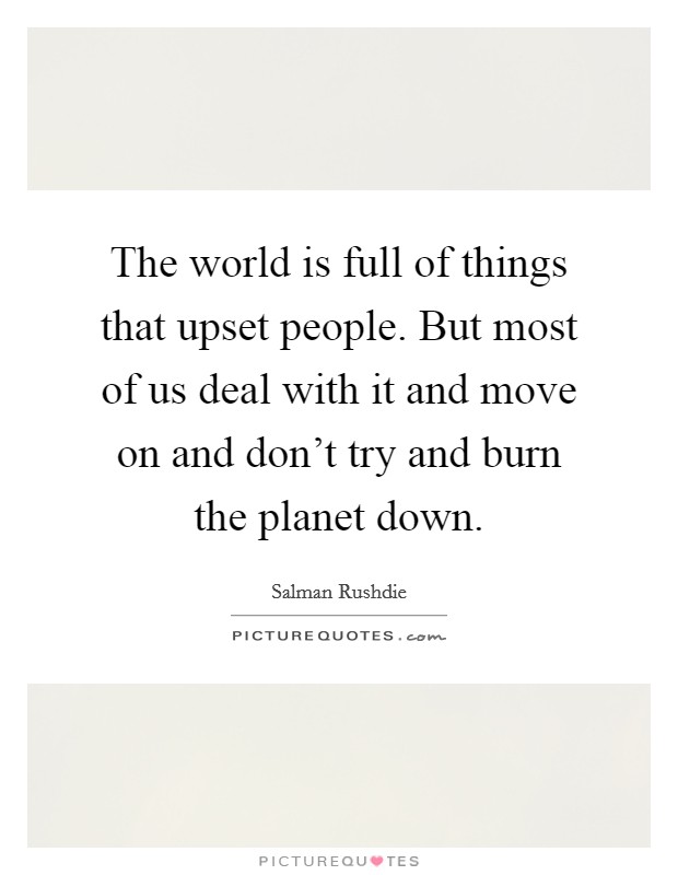 The world is full of things that upset people. But most of us deal with it and move on and don't try and burn the planet down. Picture Quote #1