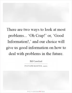 There are two ways to look at most problems... ‘Oh Crap!’ or, ‘Good Information!,’ and our choice will give us good information on how to deal with problems in the future Picture Quote #1