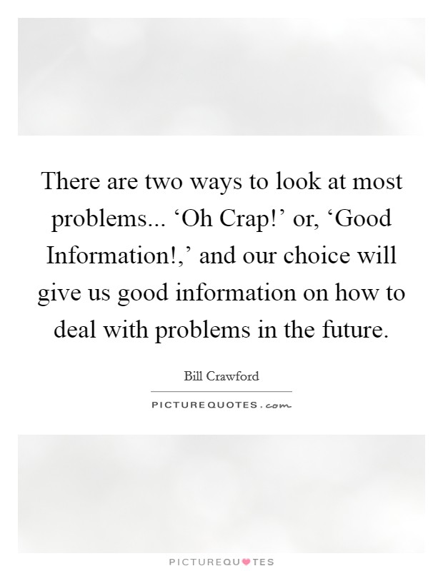 There are two ways to look at most problems... ‘Oh Crap!' or, ‘Good Information!,' and our choice will give us good information on how to deal with problems in the future. Picture Quote #1