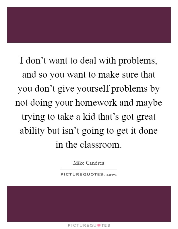 I don't want to deal with problems, and so you want to make sure that you don't give yourself problems by not doing your homework and maybe trying to take a kid that's got great ability but isn't going to get it done in the classroom. Picture Quote #1