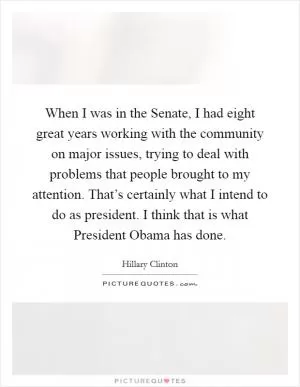 When I was in the Senate, I had eight great years working with the community on major issues, trying to deal with problems that people brought to my attention. That’s certainly what I intend to do as president. I think that is what President Obama has done Picture Quote #1