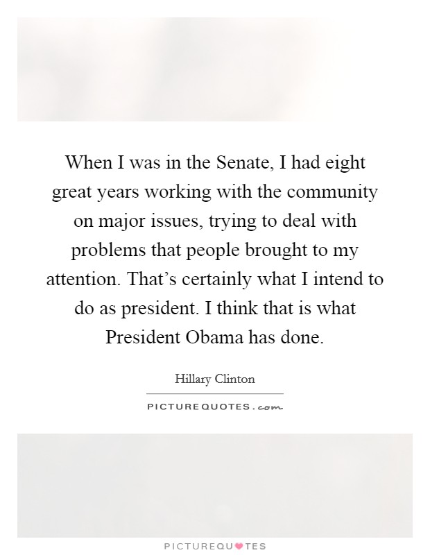 When I was in the Senate, I had eight great years working with the community on major issues, trying to deal with problems that people brought to my attention. That's certainly what I intend to do as president. I think that is what President Obama has done. Picture Quote #1