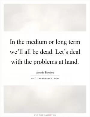 In the medium or long term we’ll all be dead. Let’s deal with the problems at hand Picture Quote #1