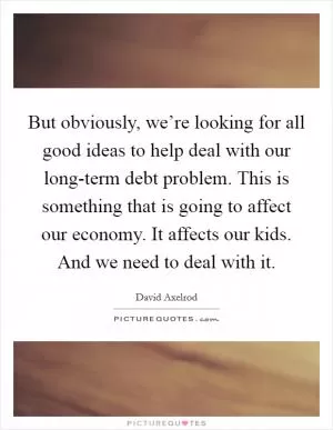 But obviously, we’re looking for all good ideas to help deal with our long-term debt problem. This is something that is going to affect our economy. It affects our kids. And we need to deal with it Picture Quote #1