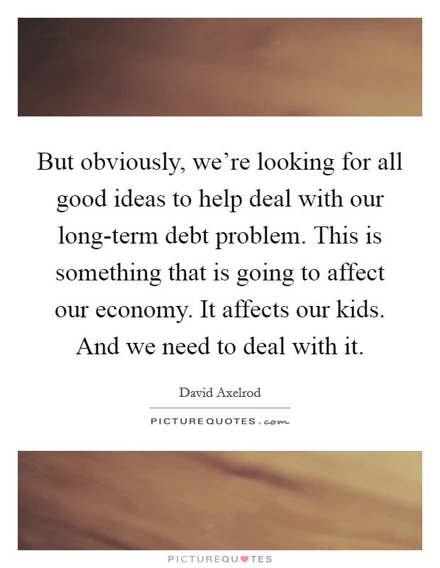 But obviously, we're looking for all good ideas to help deal with our long-term debt problem. This is something that is going to affect our economy. It affects our kids. And we need to deal with it. Picture Quote #1