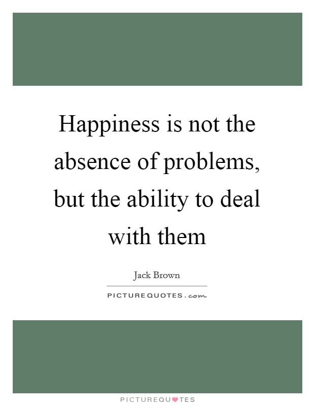 Happiness is not the absence of problems, but the ability to deal with them Picture Quote #1