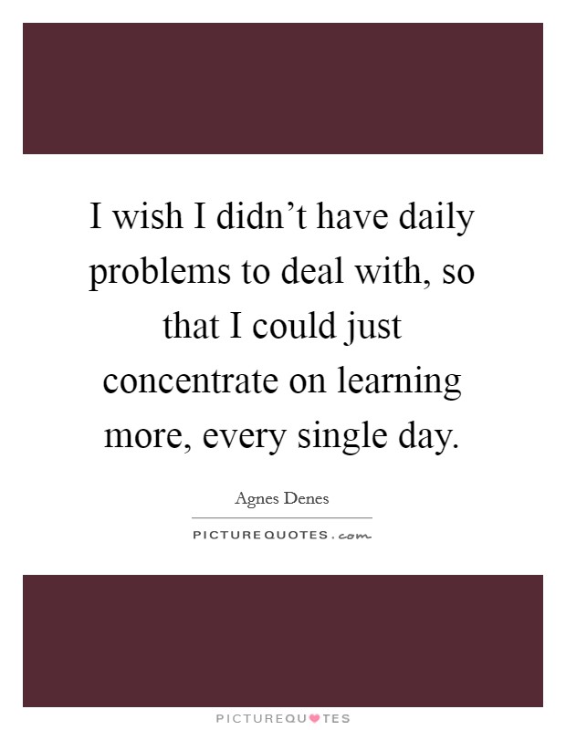 I wish I didn't have daily problems to deal with, so that I could just concentrate on learning more, every single day. Picture Quote #1