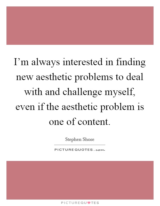 I'm always interested in finding new aesthetic problems to deal with and challenge myself, even if the aesthetic problem is one of content. Picture Quote #1