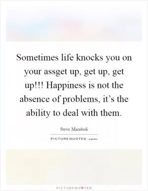 Sometimes life knocks you on your assget up, get up, get up!!! Happiness is not the absence of problems, it’s the ability to deal with them Picture Quote #1