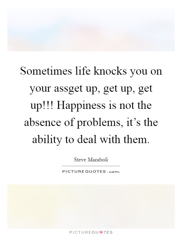 Sometimes life knocks you on your assget up, get up, get up!!! Happiness is not the absence of problems, it's the ability to deal with them. Picture Quote #1
