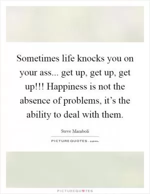 Sometimes life knocks you on your ass... get up, get up, get up!!! Happiness is not the absence of problems, it’s the ability to deal with them Picture Quote #1