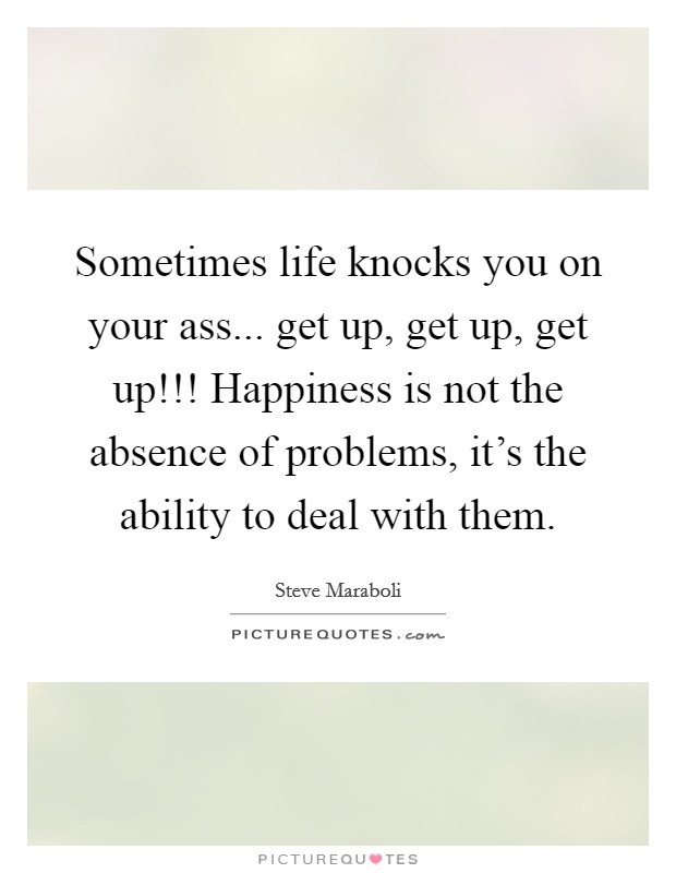 Sometimes life knocks you on your ass... get up, get up, get up!!! Happiness is not the absence of problems, it's the ability to deal with them. Picture Quote #1