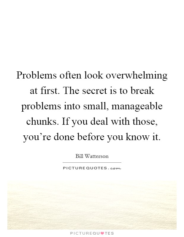 Problems often look overwhelming at first. The secret is to break problems into small, manageable chunks. If you deal with those, you're done before you know it. Picture Quote #1