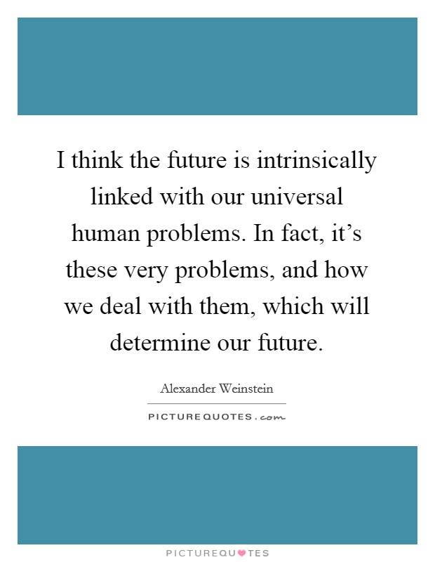 I think the future is intrinsically linked with our universal human problems. In fact, it's these very problems, and how we deal with them, which will determine our future. Picture Quote #1