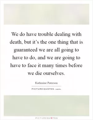 We do have trouble dealing with death, but it’s the one thing that is guaranteed we are all going to have to do, and we are going to have to face it many times before we die ourselves Picture Quote #1