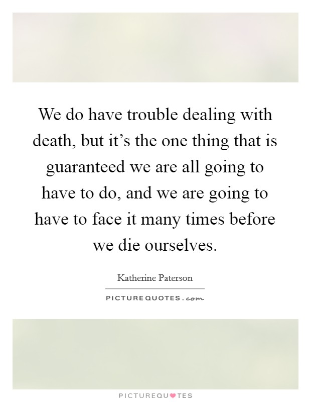 We do have trouble dealing with death, but it's the one thing that is guaranteed we are all going to have to do, and we are going to have to face it many times before we die ourselves. Picture Quote #1