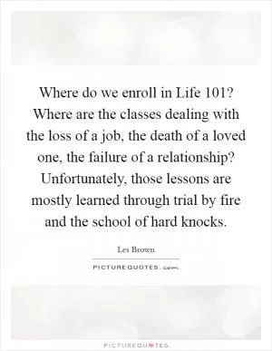 Where do we enroll in Life 101? Where are the classes dealing with the loss of a job, the death of a loved one, the failure of a relationship? Unfortunately, those lessons are mostly learned through trial by fire and the school of hard knocks Picture Quote #1