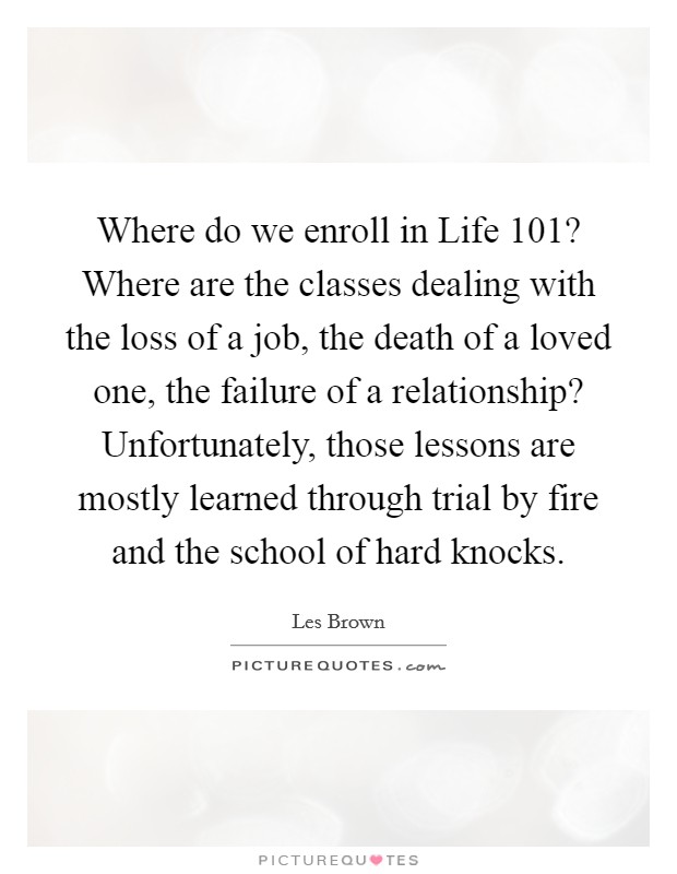 Where do we enroll in Life 101? Where are the classes dealing with the loss of a job, the death of a loved one, the failure of a relationship? Unfortunately, those lessons are mostly learned through trial by fire and the school of hard knocks. Picture Quote #1