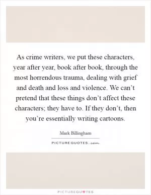 As crime writers, we put these characters, year after year, book after book, through the most horrendous trauma, dealing with grief and death and loss and violence. We can’t pretend that these things don’t affect these characters; they have to. If they don’t, then you’re essentially writing cartoons Picture Quote #1