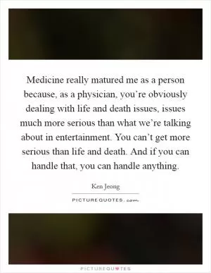 Medicine really matured me as a person because, as a physician, you’re obviously dealing with life and death issues, issues much more serious than what we’re talking about in entertainment. You can’t get more serious than life and death. And if you can handle that, you can handle anything Picture Quote #1