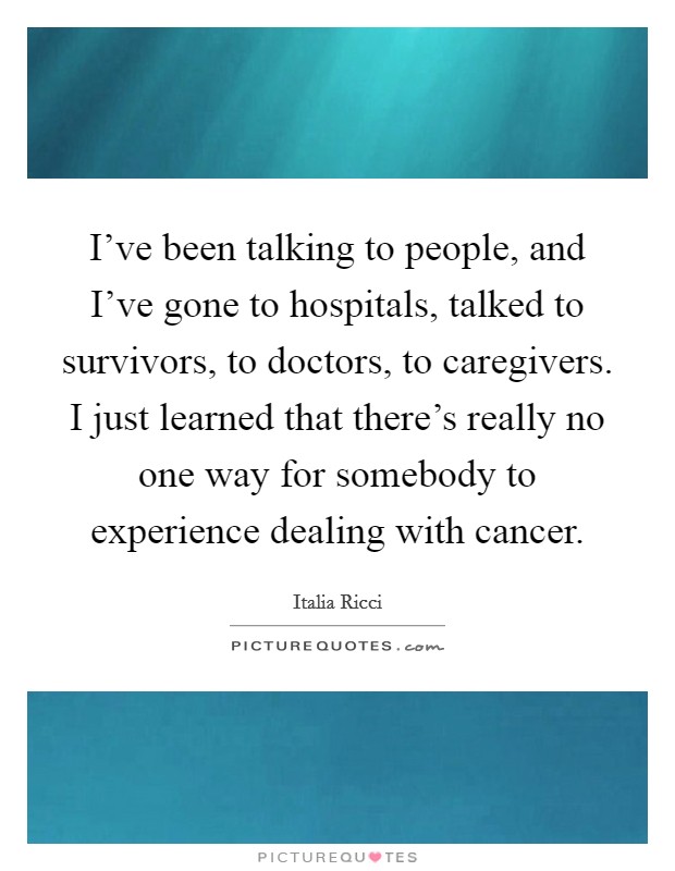 I've been talking to people, and I've gone to hospitals, talked to survivors, to doctors, to caregivers. I just learned that there's really no one way for somebody to experience dealing with cancer. Picture Quote #1