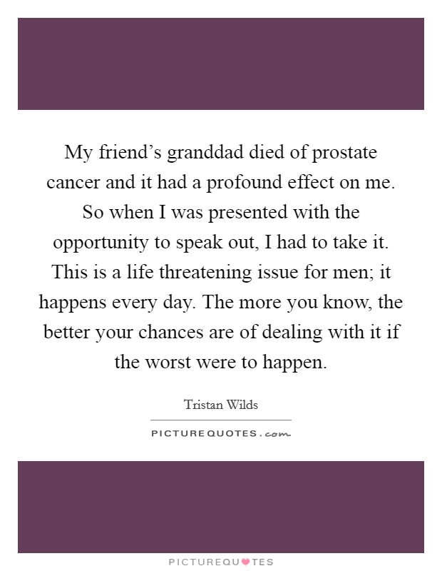 My friend's granddad died of prostate cancer and it had a profound effect on me. So when I was presented with the opportunity to speak out, I had to take it. This is a life threatening issue for men; it happens every day. The more you know, the better your chances are of dealing with it if the worst were to happen. Picture Quote #1