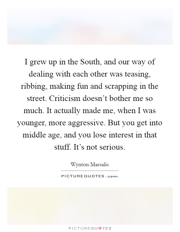 I grew up in the South, and our way of dealing with each other was teasing, ribbing, making fun and scrapping in the street. Criticism doesn't bother me so much. It actually made me, when I was younger, more aggressive. But you get into middle age, and you lose interest in that stuff. It's not serious. Picture Quote #1