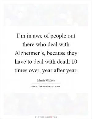 I’m in awe of people out there who deal with Alzheimer’s, because they have to deal with death 10 times over, year after year Picture Quote #1