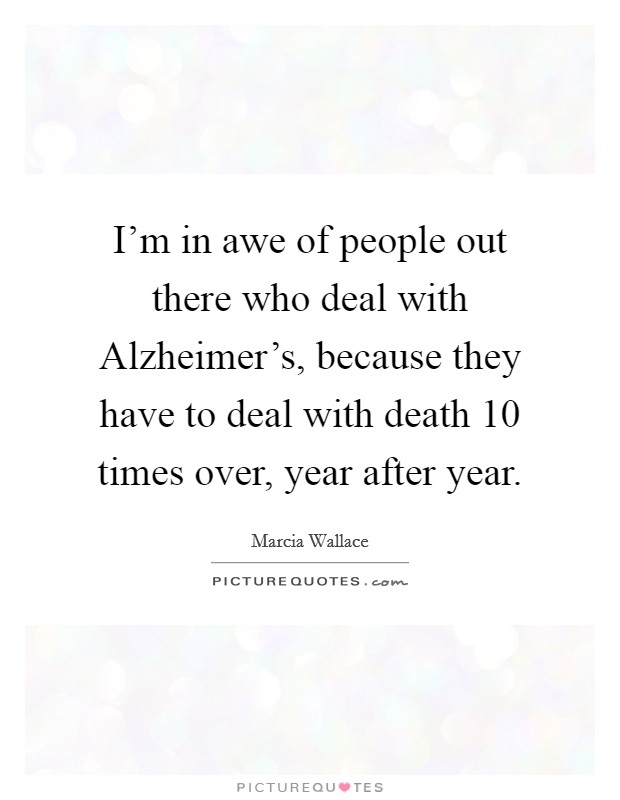 I'm in awe of people out there who deal with Alzheimer's, because they have to deal with death 10 times over, year after year. Picture Quote #1