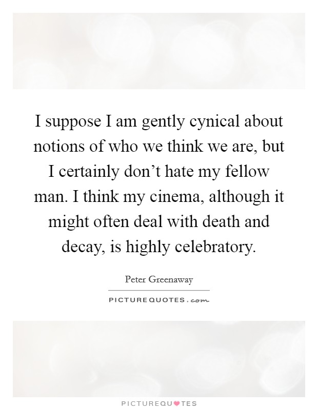 I suppose I am gently cynical about notions of who we think we are, but I certainly don't hate my fellow man. I think my cinema, although it might often deal with death and decay, is highly celebratory. Picture Quote #1