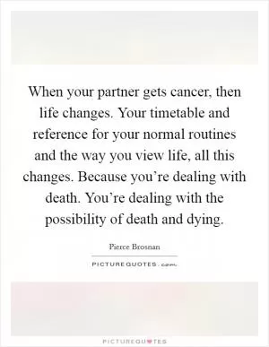 When your partner gets cancer, then life changes. Your timetable and reference for your normal routines and the way you view life, all this changes. Because you’re dealing with death. You’re dealing with the possibility of death and dying Picture Quote #1
