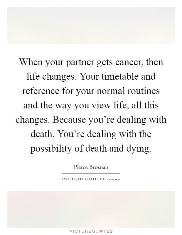 When your partner gets cancer, then life changes. Your timetable and reference for your normal routines and the way you view life, all this changes. Because you're dealing with death. You're dealing with the possibility of death and dying. Picture Quote #1