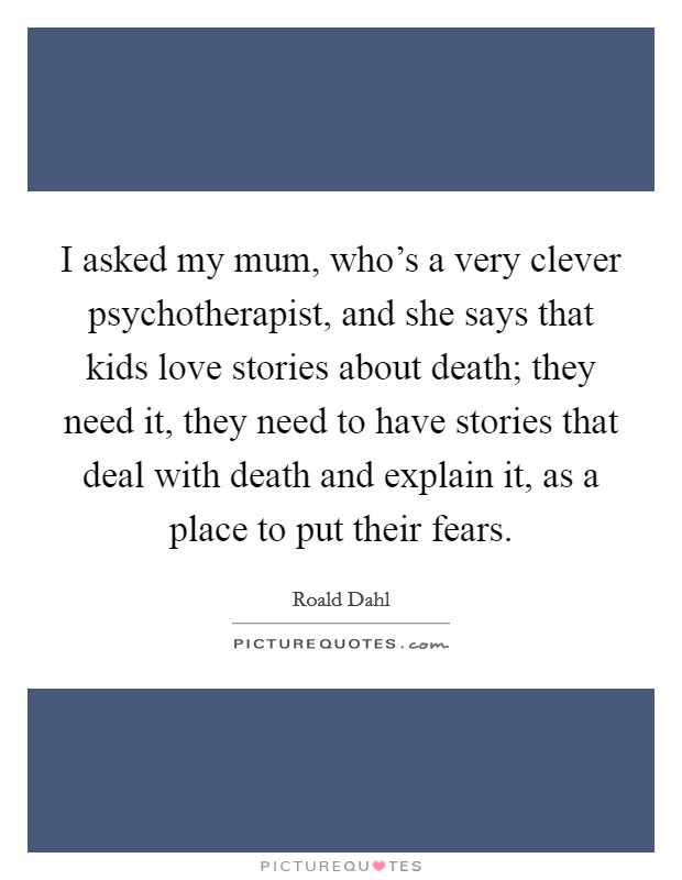 I asked my mum, who's a very clever psychotherapist, and she says that kids love stories about death; they need it, they need to have stories that deal with death and explain it, as a place to put their fears. Picture Quote #1