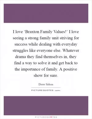 I love ‘Braxton Family Values!’ I love seeing a strong family unit striving for success while dealing with everyday struggles like everyone else. Whatever drama they find themselves in, they find a way to solve it and get back to the importance of family. A positive show for sure Picture Quote #1