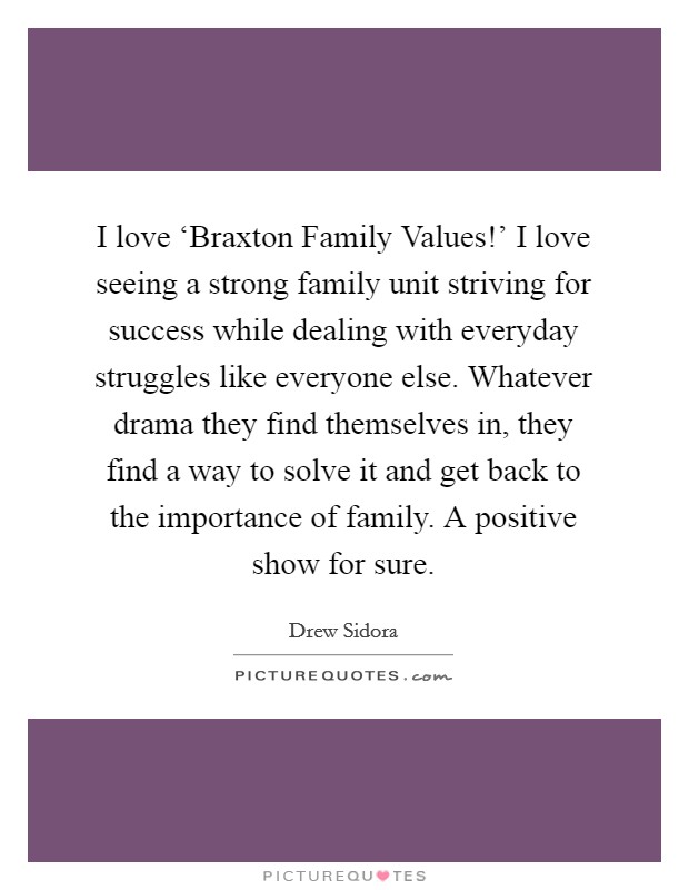 I love ‘Braxton Family Values!' I love seeing a strong family unit striving for success while dealing with everyday struggles like everyone else. Whatever drama they find themselves in, they find a way to solve it and get back to the importance of family. A positive show for sure. Picture Quote #1