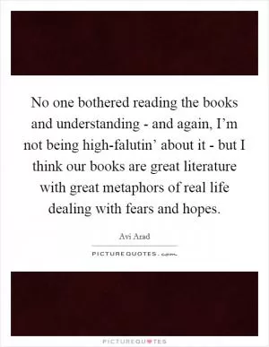 No one bothered reading the books and understanding - and again, I’m not being high-falutin’ about it - but I think our books are great literature with great metaphors of real life dealing with fears and hopes Picture Quote #1